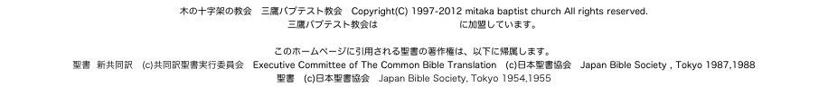 木の十字架の教会　三鷹バプテスト教会　Copyright(C) 1997-2012 mitaka baptist church All rights reserved.
三鷹バプテスト教会は日本バプテスト連盟に加盟しています。

このホームページに引用される聖書の著作権は、以下に帰属します。
聖書  新共同訳　(c)共同訳聖書実行委員会　Executive Committee of The Common Bible Translation　(c)日本聖書協会　Japan Bible Society , Tokyo 1987,1988
聖書　(c)日本聖書協会　Japan Bible Society, Tokyo 1954,1955
